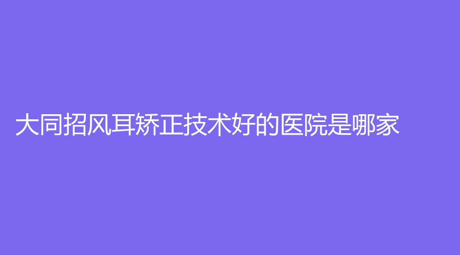 大同招风耳矫正技术好的医院是哪家？