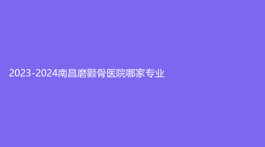 2023-2024南昌磨颧骨医院哪家专业？江西省人民医院外科、玉容诊所、珏美等机构上榜！