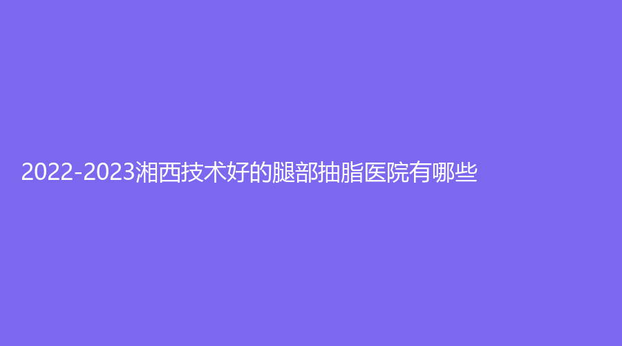 2022-2023湘西技术好的腿部抽脂医院有哪些？