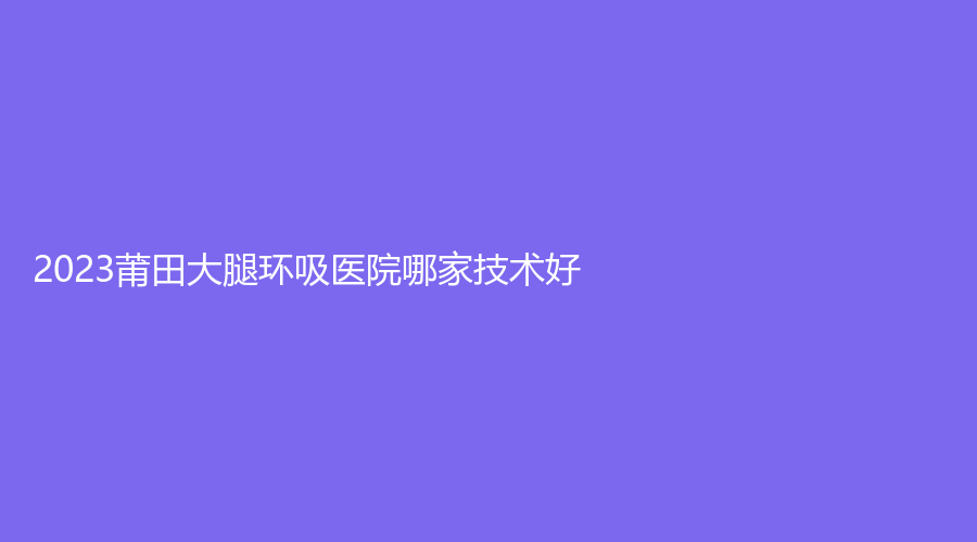 2023莆田大腿环吸医院哪家技术好？