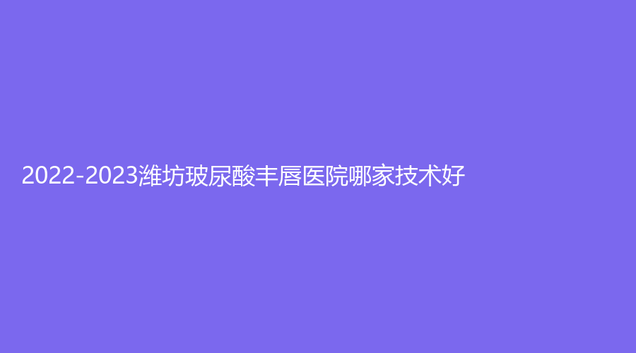 2022-2023潍坊玻尿酸丰唇医院哪家技术好？市中医院医学科、壹美天成、韩奈姿等机构哪个效果好？