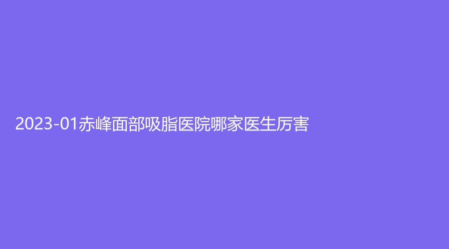 2023-01赤峰面部吸脂医院哪家医生厉害？