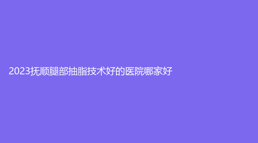 2023抚顺腿部抽脂技术好的医院哪家好？