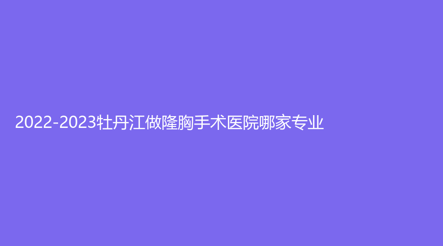 2022-2023牡丹江做隆胸手术医院哪家专业？
