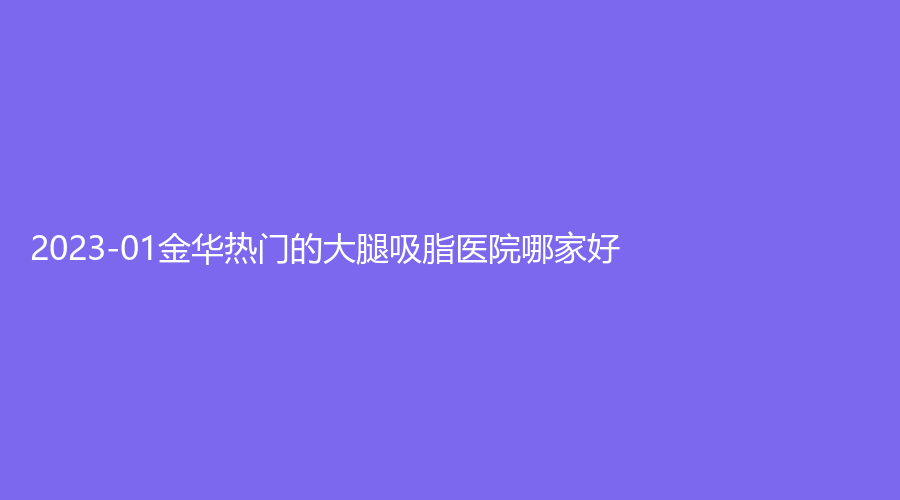 2023-01金华热门的大腿吸脂医院哪家好？