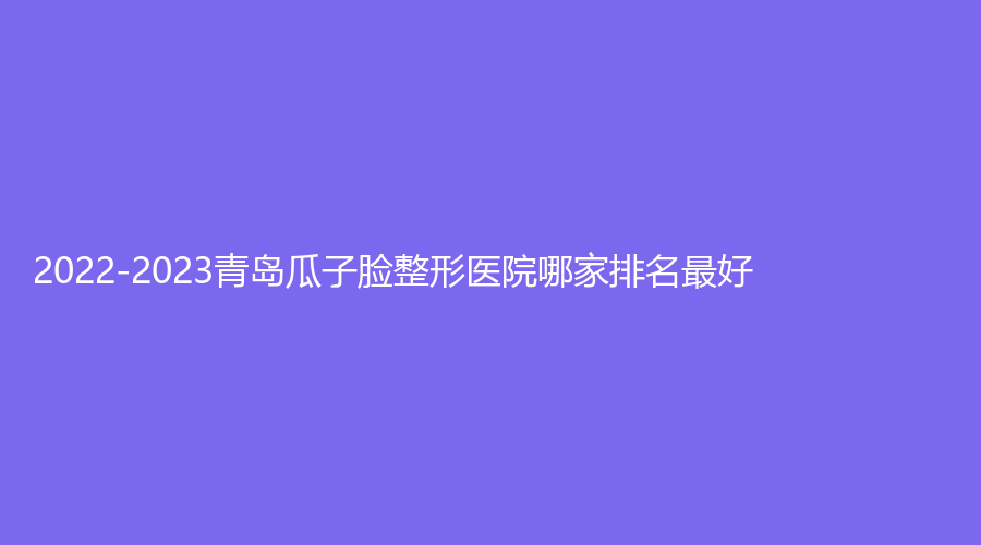 2022-2023青岛瓜子脸整形医院哪家排名好？