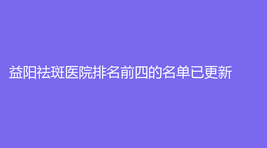 益阳祛斑医院排名前四的名单已更新！