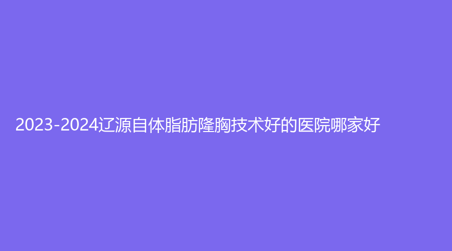2023-2024辽源自体脂肪隆胸技术好的医院哪家好？