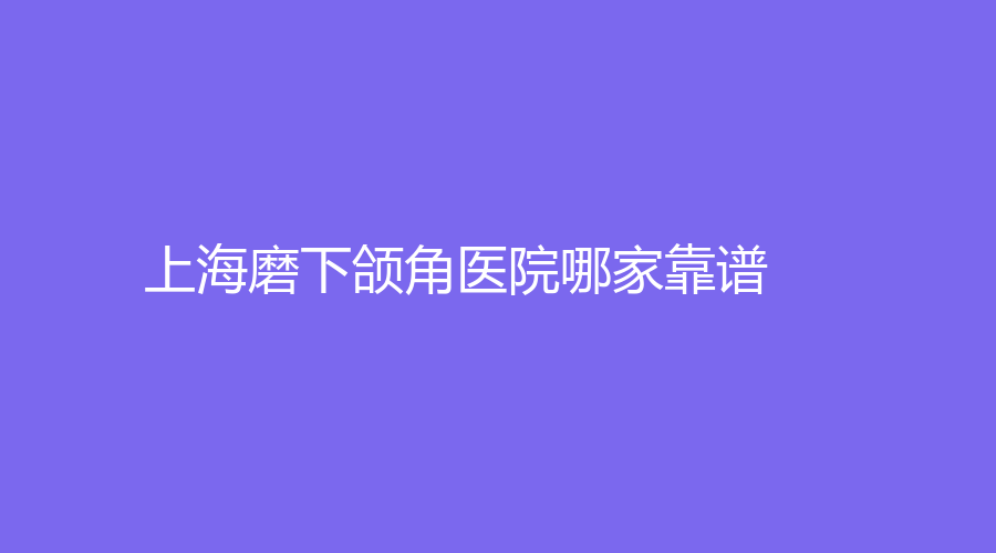 上海磨下颌角医院哪家靠谱？丽铂、瑞欧、德琳等机构哪家医生有责任心？