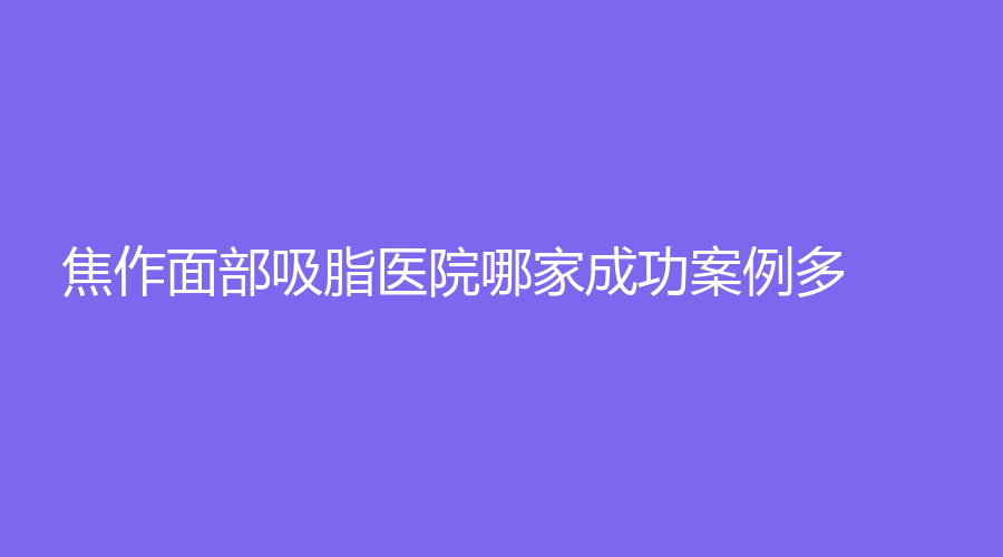 焦作面部吸脂医院哪家成功案例多？卫校中心、华美、众美诊所等机构哪个便宜？