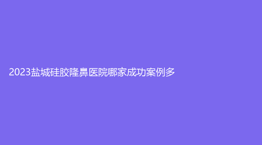 2023盐城硅胶隆鼻医院哪家成功案例多？科宜美诊所、艾美莉、南医大友谊等机构哪家医生专业？