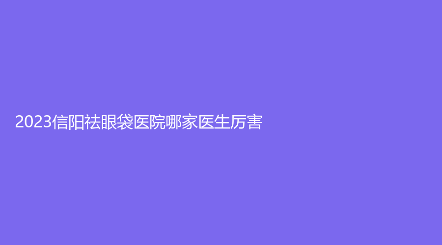 2023信阳祛眼袋医院哪家医生厉害？修形美林、美丽之星、易韩等机构登顶前五！