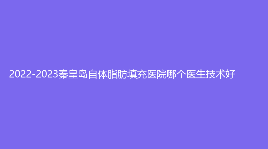2022-2023秦皇岛自体脂肪填充医院哪个医生技术好?