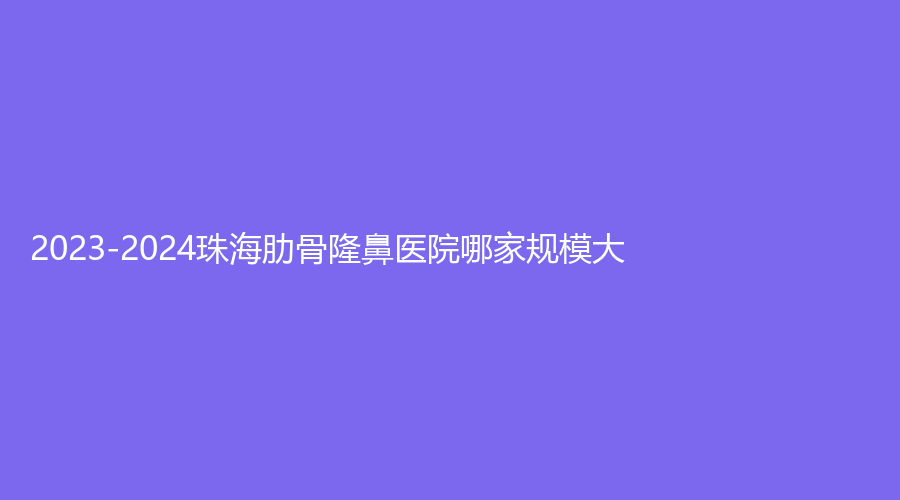 2023-2024珠海肋骨隆鼻医院哪家规模大？