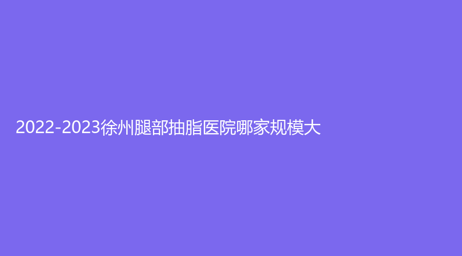 2022-2023徐州腿部抽脂医院哪家规模大?