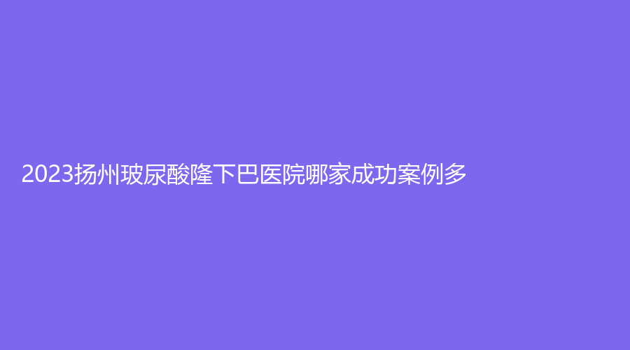 2023扬州玻尿酸隆下巴医院哪家成功案例多？