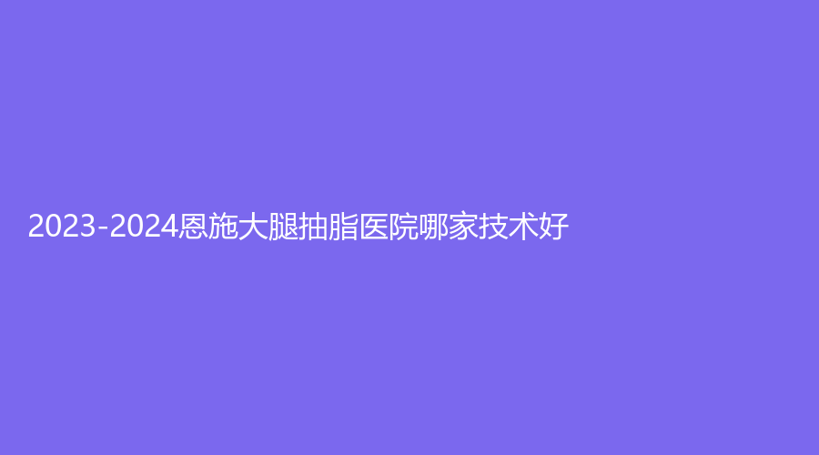 2023-2024恩施大腿抽脂医院哪家技术好?