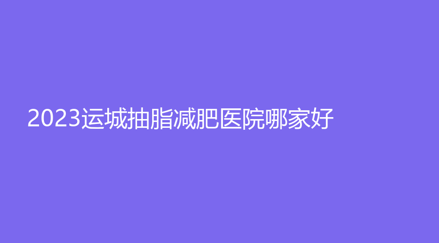2023运城抽脂减肥医院哪家好？
