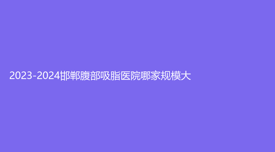 2023-2024邯郸腹部吸脂医院哪家规模大？