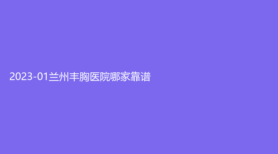 2023-01兰州丰胸医院哪家靠谱？名颜诊所、绣诊所、莱尚等机构哪家正规？