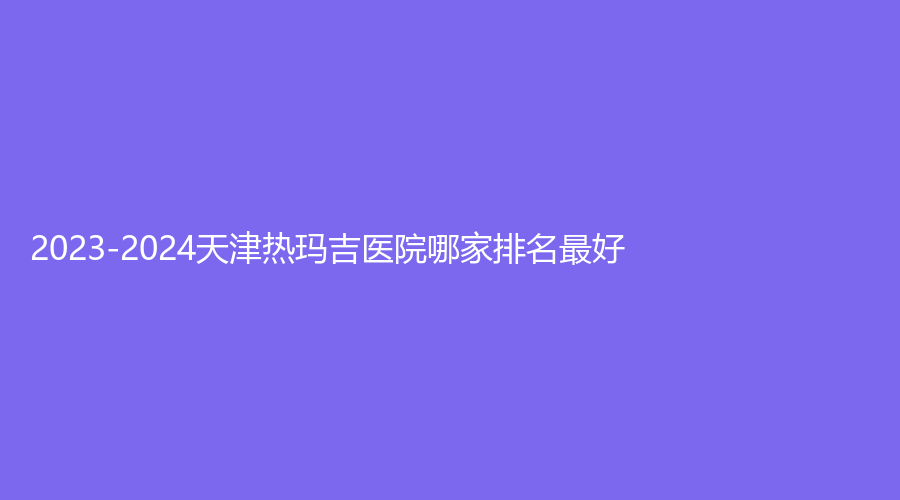 2023-2024天津热玛吉医院哪家排名好？