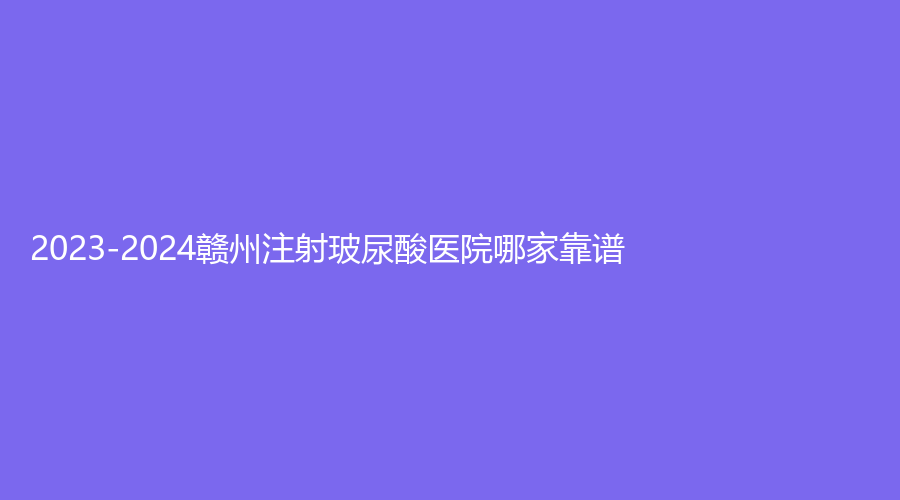 2023-2024赣州注射玻尿酸医院哪家靠谱？华兴、薇琳、欣范等机构位列前三！