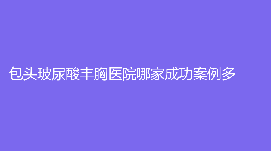 包头玻尿酸丰胸医院哪家成功案例多？