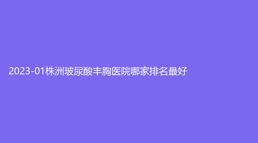 2023-01株洲玻尿酸丰胸医院哪家排名好？