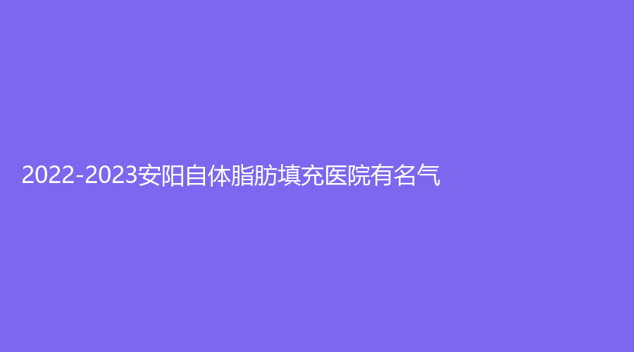 2022-2023安阳自体脂肪填充医院有名气？旭日美、爱美丽、标致诊所等机构哪家医生专业？