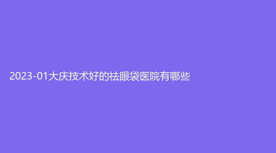2023-01大庆技术好的祛眼袋医院有哪些？孙显志诊所、立财、油田总医院科等机构上榜！