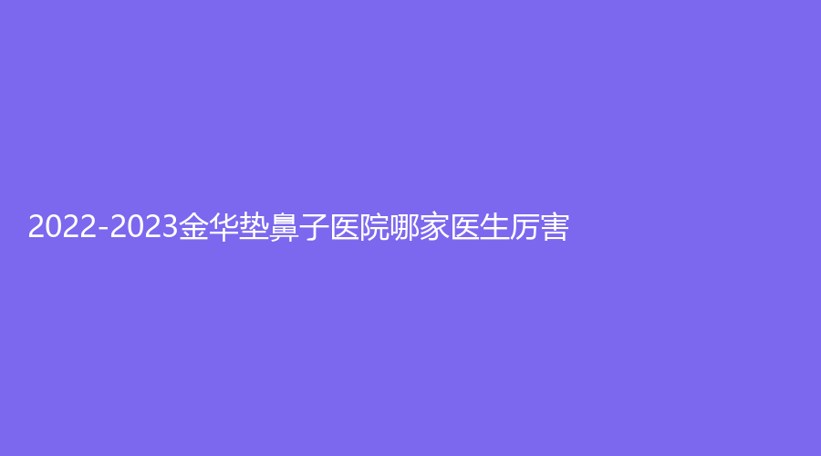2022-2023金华垫鼻子医院哪家医生厉害？王莉诊所、广福医院中心、东阳吴少珍医学诊所等机构很受欢迎！