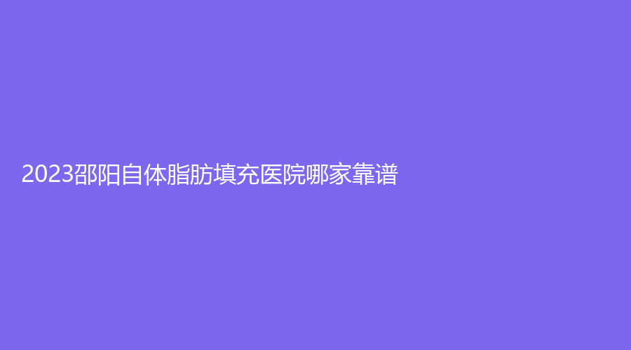 2023邵阳自体脂肪填充医院哪家靠谱？