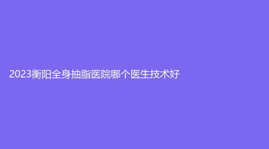 2023衡阳全身抽脂医院哪个医生技术好？