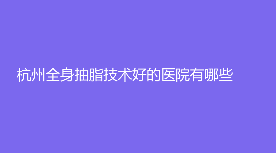 杭州全身抽脂技术好的医院有哪些？联合丽格第六、珠儿丽诊所、浙江绿城医院中心等机构哪家正规？