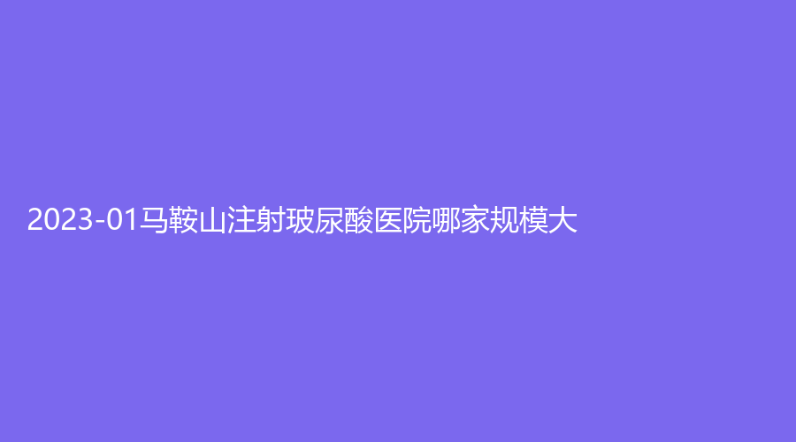 2023-01马鞍山注射玻尿酸医院哪家规模大？杰明嘉、容妍诊所、柯汇等机构哪个效果好？