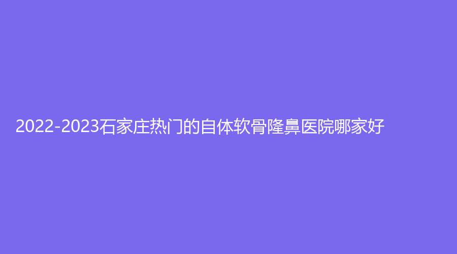 2022-2023石家庄热门的自体软骨隆鼻医院哪家好？