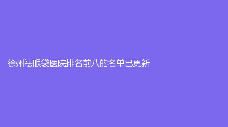 徐州祛眼袋医院排名前八的名单已更新！亚韩、时光洪扬诊所、水伊美等机构上榜！