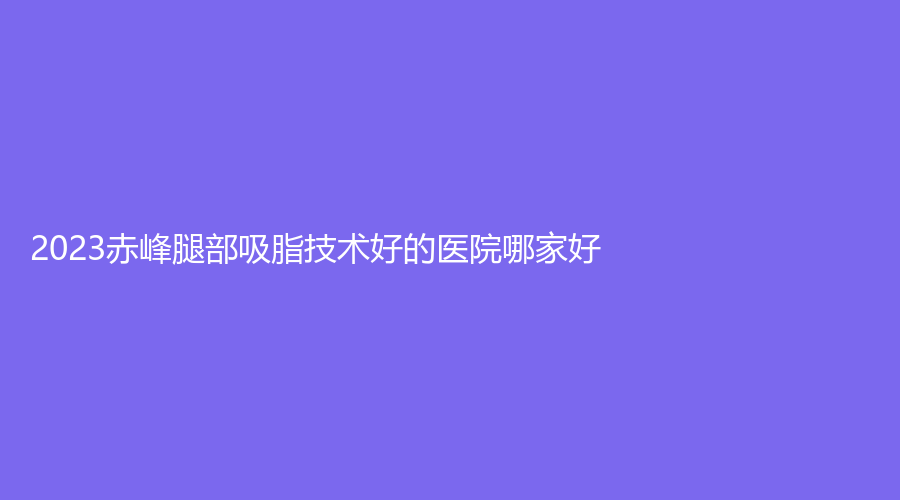 2023赤峰腿部吸脂技术好的医院哪家好？