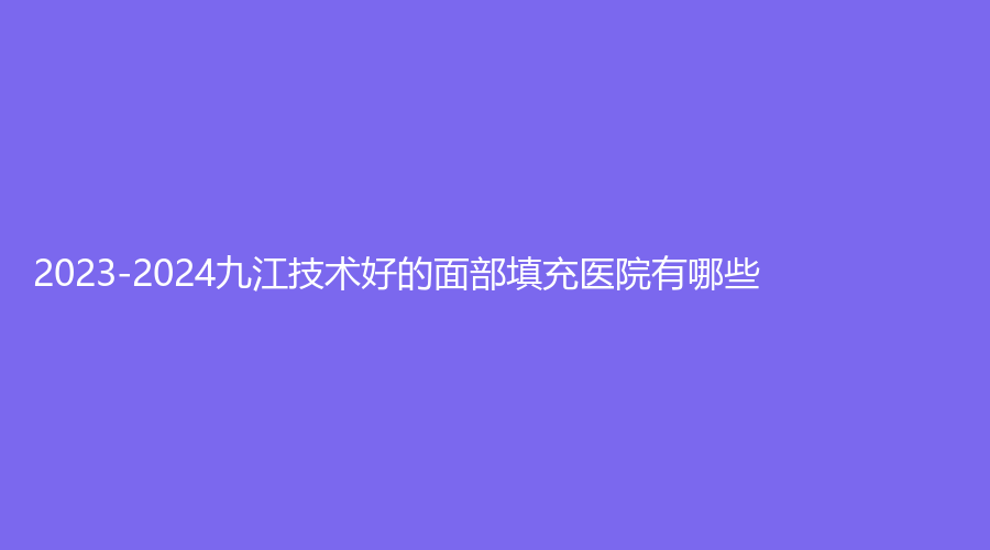 2023-2024九江技术好的面部填充医院有哪些？