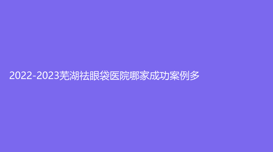 2022-2023芜湖祛眼袋医院哪家成功案例多？