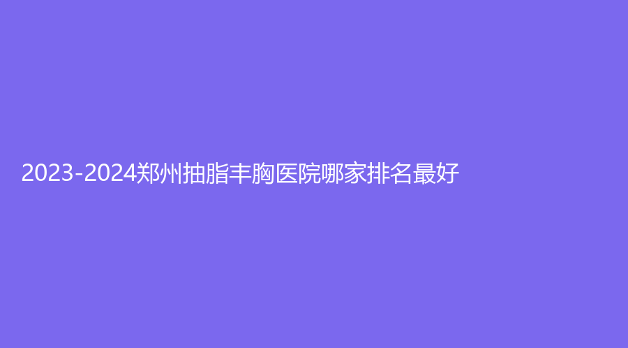 2023-2024郑州抽脂丰胸医院哪家排名好?