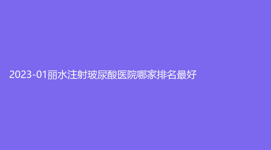 2023-01丽水注射玻尿酸医院哪家排名好？