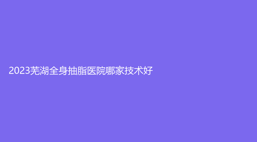 2023芜湖全身抽脂医院哪家技术好？