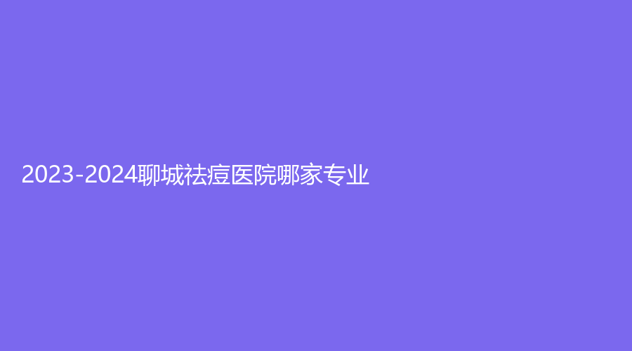 2023-2024聊城祛痘医院哪家专业？
