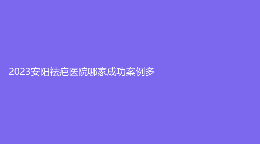 2023安阳祛疤医院哪家成功案例多？