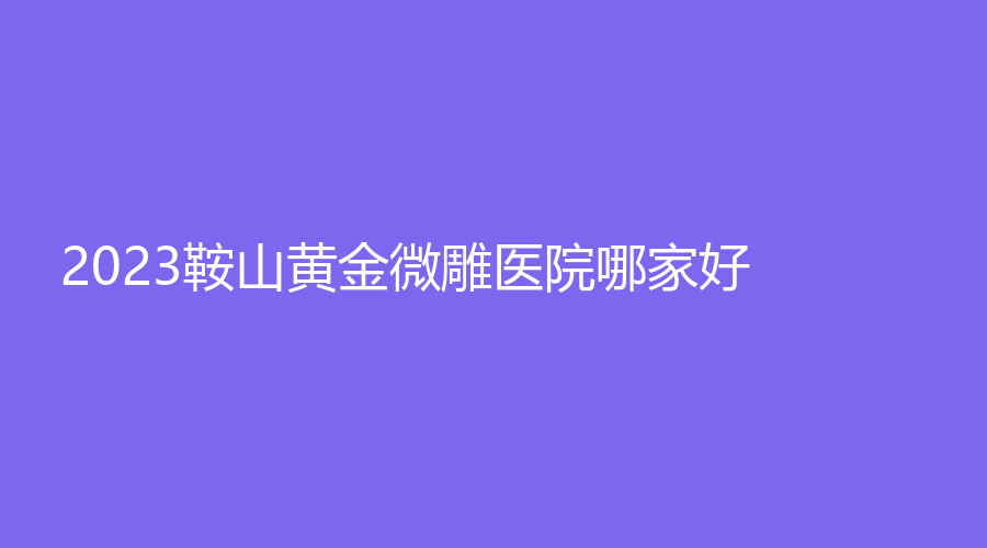 2023鞍山黄金微雕医院哪家好？