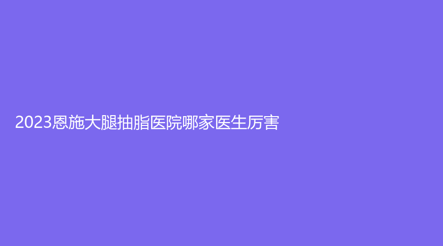 2023恩施大腿抽脂医院哪家医生厉害？