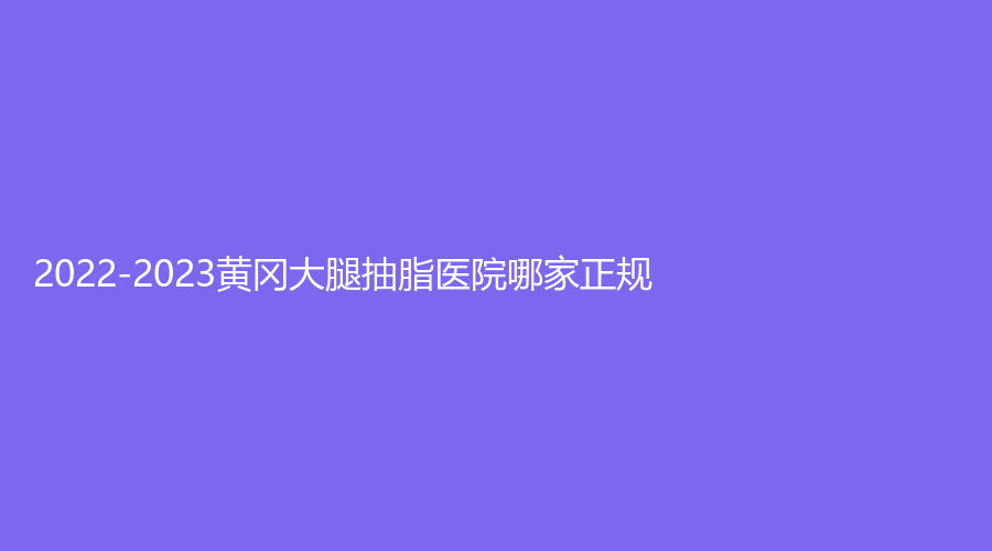 2022-2023黄冈大腿抽脂医院哪家正规？浠水海沁医学、魅力女人诊所、美嘉等机构哪个效果好？