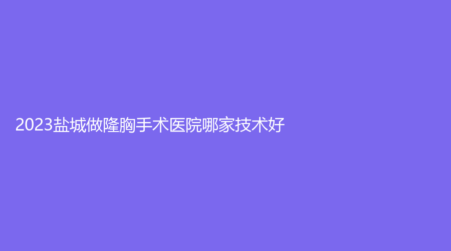 2023盐城做隆胸手术医院哪家技术好？科宜美诊所、韩辰、正大等机构哪家技术好？