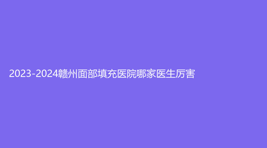 2023-2024赣州面部填充医院哪家医生厉害？